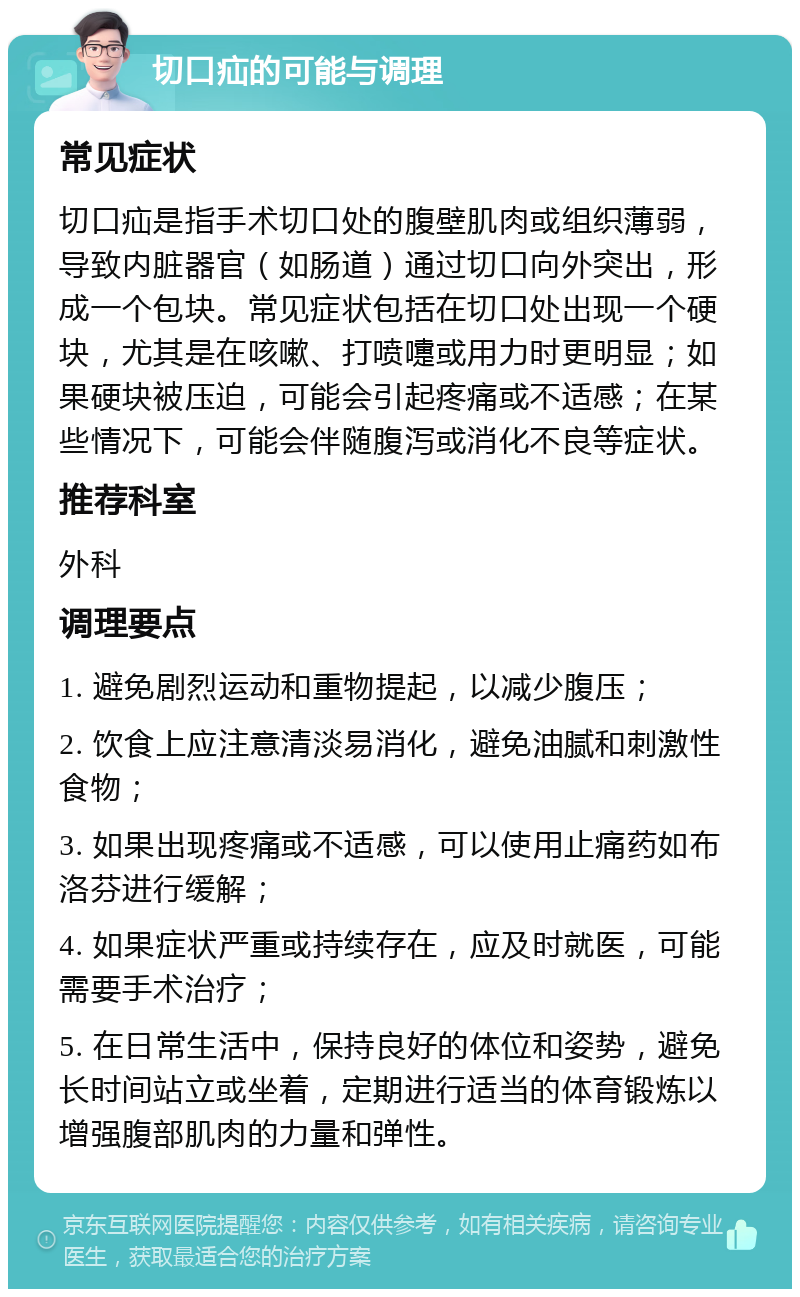 切口疝的可能与调理 常见症状 切口疝是指手术切口处的腹壁肌肉或组织薄弱，导致内脏器官（如肠道）通过切口向外突出，形成一个包块。常见症状包括在切口处出现一个硬块，尤其是在咳嗽、打喷嚏或用力时更明显；如果硬块被压迫，可能会引起疼痛或不适感；在某些情况下，可能会伴随腹泻或消化不良等症状。 推荐科室 外科 调理要点 1. 避免剧烈运动和重物提起，以减少腹压； 2. 饮食上应注意清淡易消化，避免油腻和刺激性食物； 3. 如果出现疼痛或不适感，可以使用止痛药如布洛芬进行缓解； 4. 如果症状严重或持续存在，应及时就医，可能需要手术治疗； 5. 在日常生活中，保持良好的体位和姿势，避免长时间站立或坐着，定期进行适当的体育锻炼以增强腹部肌肉的力量和弹性。