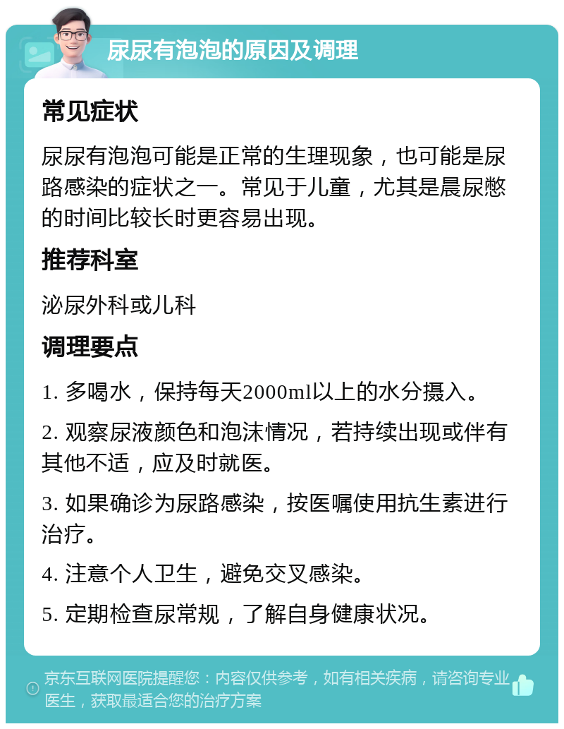 尿尿有泡泡的原因及调理 常见症状 尿尿有泡泡可能是正常的生理现象，也可能是尿路感染的症状之一。常见于儿童，尤其是晨尿憋的时间比较长时更容易出现。 推荐科室 泌尿外科或儿科 调理要点 1. 多喝水，保持每天2000ml以上的水分摄入。 2. 观察尿液颜色和泡沫情况，若持续出现或伴有其他不适，应及时就医。 3. 如果确诊为尿路感染，按医嘱使用抗生素进行治疗。 4. 注意个人卫生，避免交叉感染。 5. 定期检查尿常规，了解自身健康状况。