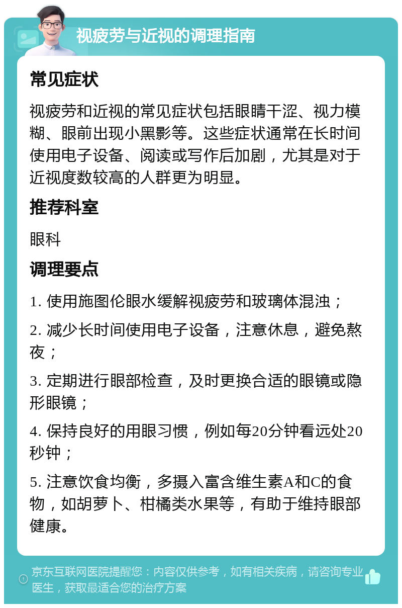 视疲劳与近视的调理指南 常见症状 视疲劳和近视的常见症状包括眼睛干涩、视力模糊、眼前出现小黑影等。这些症状通常在长时间使用电子设备、阅读或写作后加剧，尤其是对于近视度数较高的人群更为明显。 推荐科室 眼科 调理要点 1. 使用施图伦眼水缓解视疲劳和玻璃体混浊； 2. 减少长时间使用电子设备，注意休息，避免熬夜； 3. 定期进行眼部检查，及时更换合适的眼镜或隐形眼镜； 4. 保持良好的用眼习惯，例如每20分钟看远处20秒钟； 5. 注意饮食均衡，多摄入富含维生素A和C的食物，如胡萝卜、柑橘类水果等，有助于维持眼部健康。