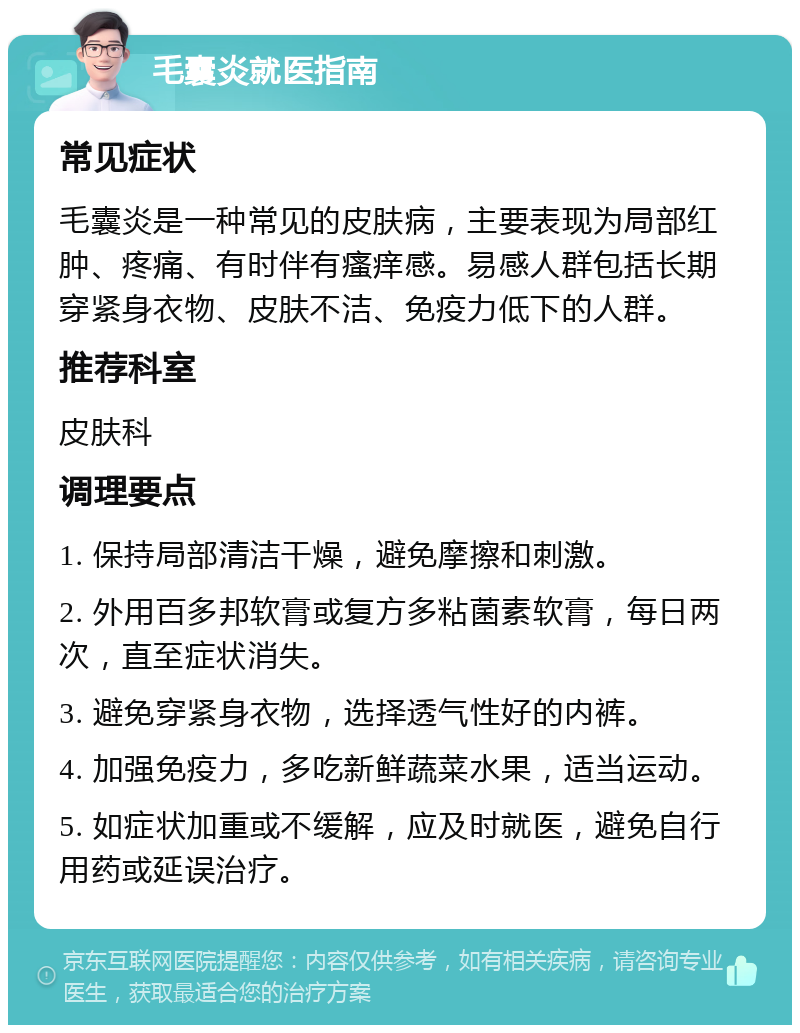 毛囊炎就医指南 常见症状 毛囊炎是一种常见的皮肤病，主要表现为局部红肿、疼痛、有时伴有瘙痒感。易感人群包括长期穿紧身衣物、皮肤不洁、免疫力低下的人群。 推荐科室 皮肤科 调理要点 1. 保持局部清洁干燥，避免摩擦和刺激。 2. 外用百多邦软膏或复方多粘菌素软膏，每日两次，直至症状消失。 3. 避免穿紧身衣物，选择透气性好的内裤。 4. 加强免疫力，多吃新鲜蔬菜水果，适当运动。 5. 如症状加重或不缓解，应及时就医，避免自行用药或延误治疗。