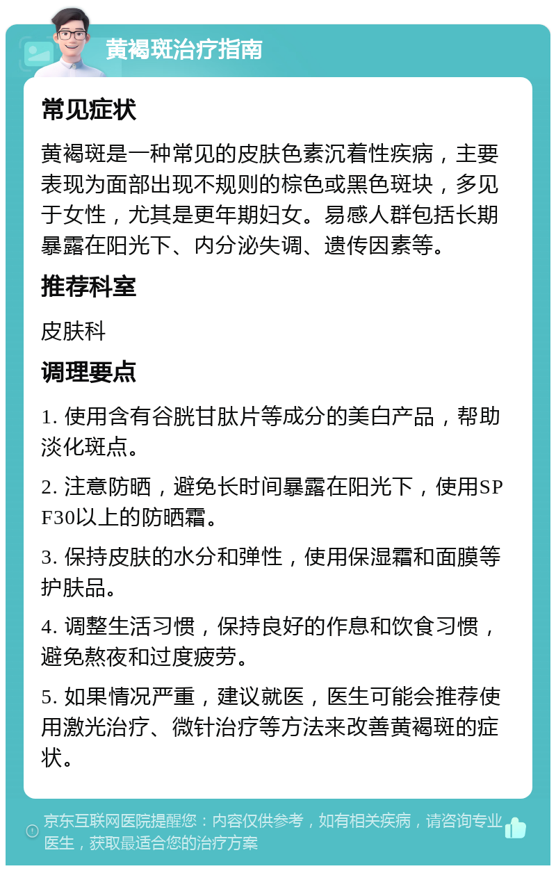 黄褐斑治疗指南 常见症状 黄褐斑是一种常见的皮肤色素沉着性疾病，主要表现为面部出现不规则的棕色或黑色斑块，多见于女性，尤其是更年期妇女。易感人群包括长期暴露在阳光下、内分泌失调、遗传因素等。 推荐科室 皮肤科 调理要点 1. 使用含有谷胱甘肽片等成分的美白产品，帮助淡化斑点。 2. 注意防晒，避免长时间暴露在阳光下，使用SPF30以上的防晒霜。 3. 保持皮肤的水分和弹性，使用保湿霜和面膜等护肤品。 4. 调整生活习惯，保持良好的作息和饮食习惯，避免熬夜和过度疲劳。 5. 如果情况严重，建议就医，医生可能会推荐使用激光治疗、微针治疗等方法来改善黄褐斑的症状。