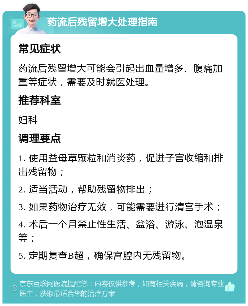 药流后残留增大处理指南 常见症状 药流后残留增大可能会引起出血量增多、腹痛加重等症状，需要及时就医处理。 推荐科室 妇科 调理要点 1. 使用益母草颗粒和消炎药，促进子宫收缩和排出残留物； 2. 适当活动，帮助残留物排出； 3. 如果药物治疗无效，可能需要进行清宫手术； 4. 术后一个月禁止性生活、盆浴、游泳、泡温泉等； 5. 定期复查B超，确保宫腔内无残留物。