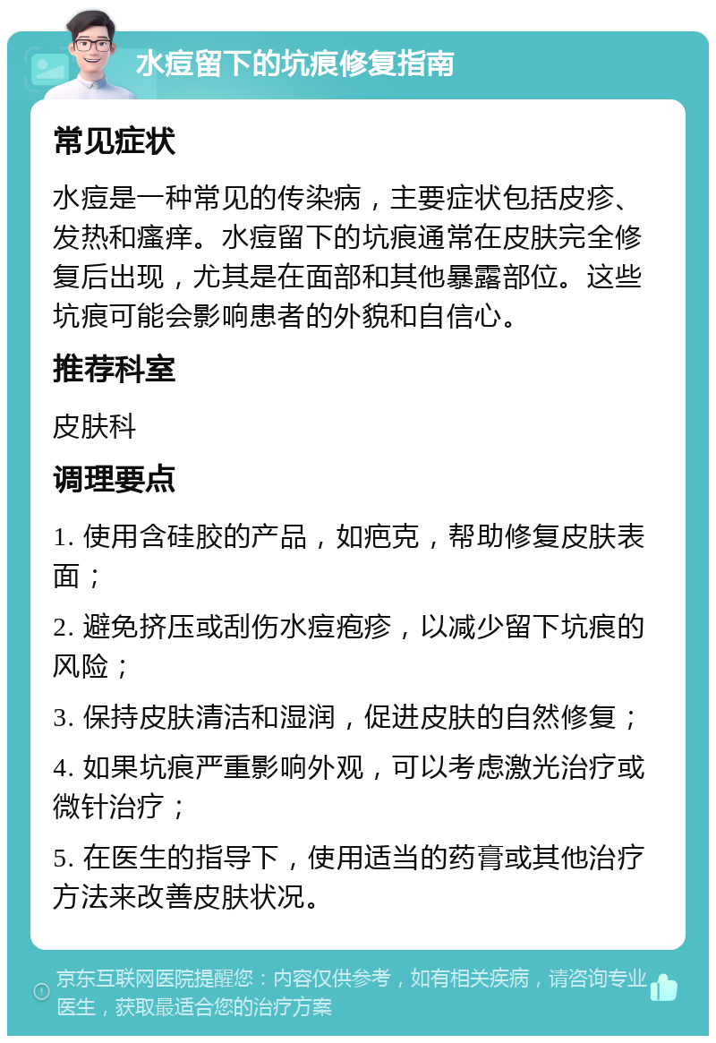 水痘留下的坑痕修复指南 常见症状 水痘是一种常见的传染病，主要症状包括皮疹、发热和瘙痒。水痘留下的坑痕通常在皮肤完全修复后出现，尤其是在面部和其他暴露部位。这些坑痕可能会影响患者的外貌和自信心。 推荐科室 皮肤科 调理要点 1. 使用含硅胶的产品，如疤克，帮助修复皮肤表面； 2. 避免挤压或刮伤水痘疱疹，以减少留下坑痕的风险； 3. 保持皮肤清洁和湿润，促进皮肤的自然修复； 4. 如果坑痕严重影响外观，可以考虑激光治疗或微针治疗； 5. 在医生的指导下，使用适当的药膏或其他治疗方法来改善皮肤状况。