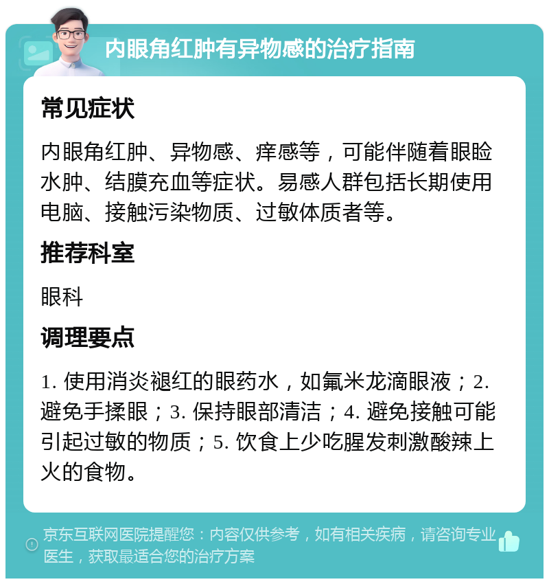 内眼角红肿有异物感的治疗指南 常见症状 内眼角红肿、异物感、痒感等，可能伴随着眼睑水肿、结膜充血等症状。易感人群包括长期使用电脑、接触污染物质、过敏体质者等。 推荐科室 眼科 调理要点 1. 使用消炎褪红的眼药水，如氟米龙滴眼液；2. 避免手揉眼；3. 保持眼部清洁；4. 避免接触可能引起过敏的物质；5. 饮食上少吃腥发刺激酸辣上火的食物。