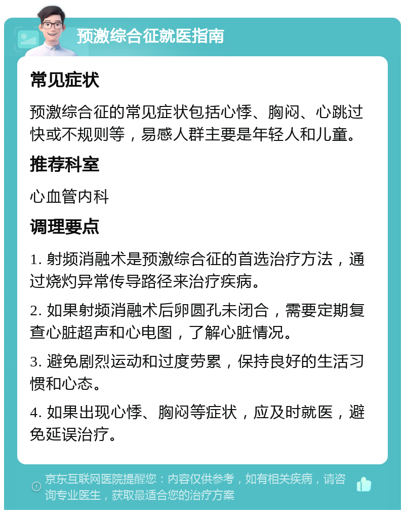 预激综合征就医指南 常见症状 预激综合征的常见症状包括心悸、胸闷、心跳过快或不规则等，易感人群主要是年轻人和儿童。 推荐科室 心血管内科 调理要点 1. 射频消融术是预激综合征的首选治疗方法，通过烧灼异常传导路径来治疗疾病。 2. 如果射频消融术后卵圆孔未闭合，需要定期复查心脏超声和心电图，了解心脏情况。 3. 避免剧烈运动和过度劳累，保持良好的生活习惯和心态。 4. 如果出现心悸、胸闷等症状，应及时就医，避免延误治疗。