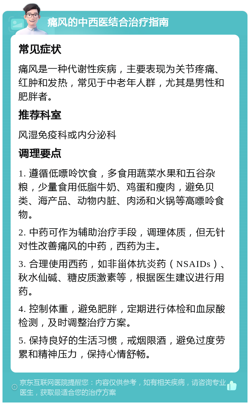 痛风的中西医结合治疗指南 常见症状 痛风是一种代谢性疾病，主要表现为关节疼痛、红肿和发热，常见于中老年人群，尤其是男性和肥胖者。 推荐科室 风湿免疫科或内分泌科 调理要点 1. 遵循低嘌呤饮食，多食用蔬菜水果和五谷杂粮，少量食用低脂牛奶、鸡蛋和瘦肉，避免贝类、海产品、动物内脏、肉汤和火锅等高嘌呤食物。 2. 中药可作为辅助治疗手段，调理体质，但无针对性改善痛风的中药，西药为主。 3. 合理使用西药，如非甾体抗炎药（NSAIDs）、秋水仙碱、糖皮质激素等，根据医生建议进行用药。 4. 控制体重，避免肥胖，定期进行体检和血尿酸检测，及时调整治疗方案。 5. 保持良好的生活习惯，戒烟限酒，避免过度劳累和精神压力，保持心情舒畅。