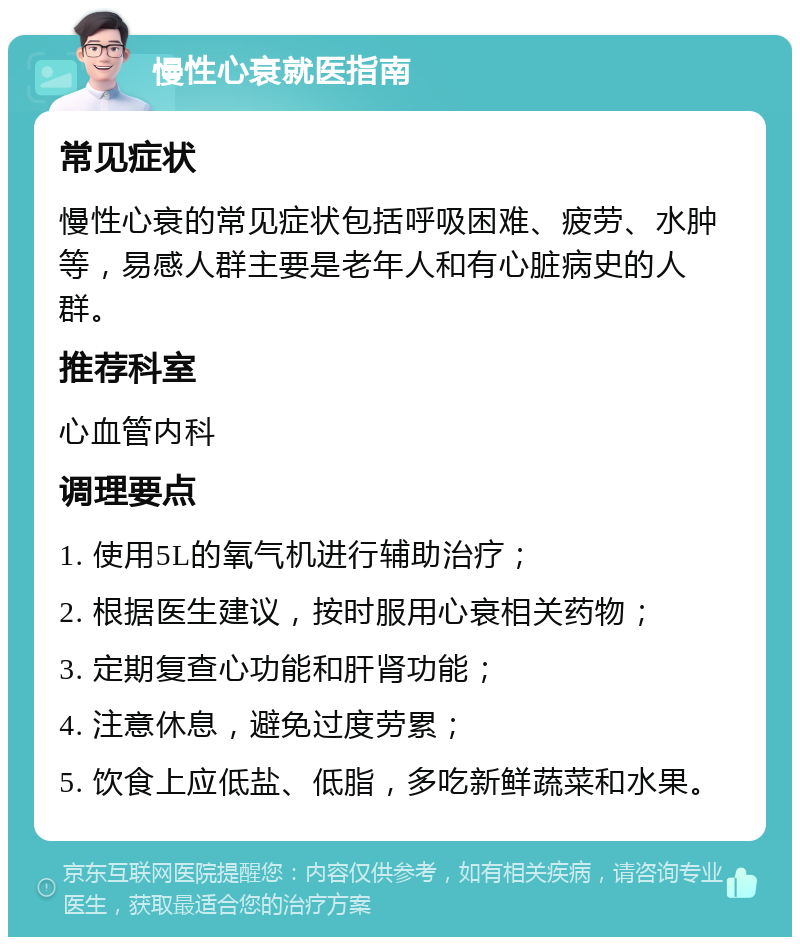 慢性心衰就医指南 常见症状 慢性心衰的常见症状包括呼吸困难、疲劳、水肿等，易感人群主要是老年人和有心脏病史的人群。 推荐科室 心血管内科 调理要点 1. 使用5L的氧气机进行辅助治疗； 2. 根据医生建议，按时服用心衰相关药物； 3. 定期复查心功能和肝肾功能； 4. 注意休息，避免过度劳累； 5. 饮食上应低盐、低脂，多吃新鲜蔬菜和水果。