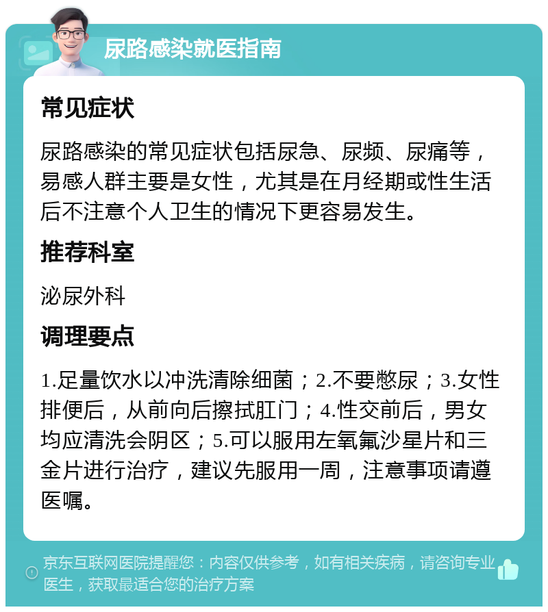 尿路感染就医指南 常见症状 尿路感染的常见症状包括尿急、尿频、尿痛等，易感人群主要是女性，尤其是在月经期或性生活后不注意个人卫生的情况下更容易发生。 推荐科室 泌尿外科 调理要点 1.足量饮水以冲洗清除细菌；2.不要憋尿；3.女性排便后，从前向后擦拭肛门；4.性交前后，男女均应清洗会阴区；5.可以服用左氧氟沙星片和三金片进行治疗，建议先服用一周，注意事项请遵医嘱。