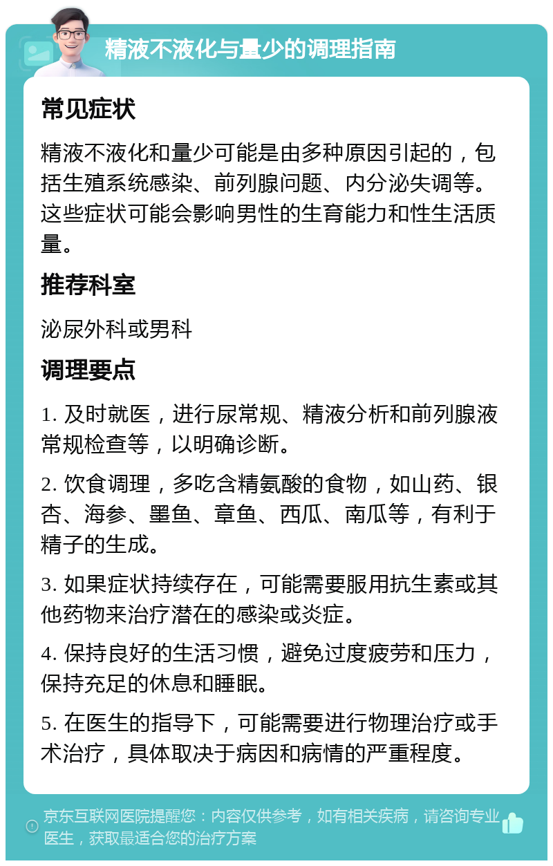 精液不液化与量少的调理指南 常见症状 精液不液化和量少可能是由多种原因引起的，包括生殖系统感染、前列腺问题、内分泌失调等。这些症状可能会影响男性的生育能力和性生活质量。 推荐科室 泌尿外科或男科 调理要点 1. 及时就医，进行尿常规、精液分析和前列腺液常规检查等，以明确诊断。 2. 饮食调理，多吃含精氨酸的食物，如山药、银杏、海参、墨鱼、章鱼、西瓜、南瓜等，有利于精子的生成。 3. 如果症状持续存在，可能需要服用抗生素或其他药物来治疗潜在的感染或炎症。 4. 保持良好的生活习惯，避免过度疲劳和压力，保持充足的休息和睡眠。 5. 在医生的指导下，可能需要进行物理治疗或手术治疗，具体取决于病因和病情的严重程度。