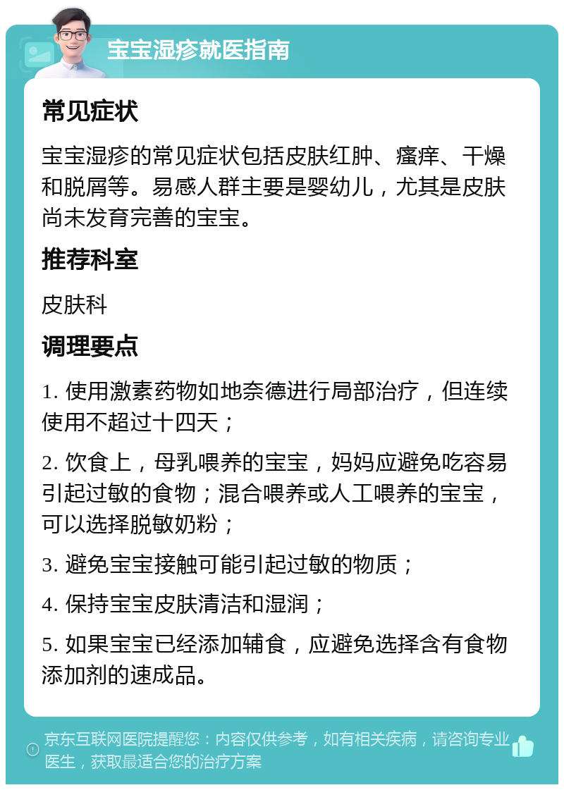 宝宝湿疹就医指南 常见症状 宝宝湿疹的常见症状包括皮肤红肿、瘙痒、干燥和脱屑等。易感人群主要是婴幼儿，尤其是皮肤尚未发育完善的宝宝。 推荐科室 皮肤科 调理要点 1. 使用激素药物如地奈德进行局部治疗，但连续使用不超过十四天； 2. 饮食上，母乳喂养的宝宝，妈妈应避免吃容易引起过敏的食物；混合喂养或人工喂养的宝宝，可以选择脱敏奶粉； 3. 避免宝宝接触可能引起过敏的物质； 4. 保持宝宝皮肤清洁和湿润； 5. 如果宝宝已经添加辅食，应避免选择含有食物添加剂的速成品。