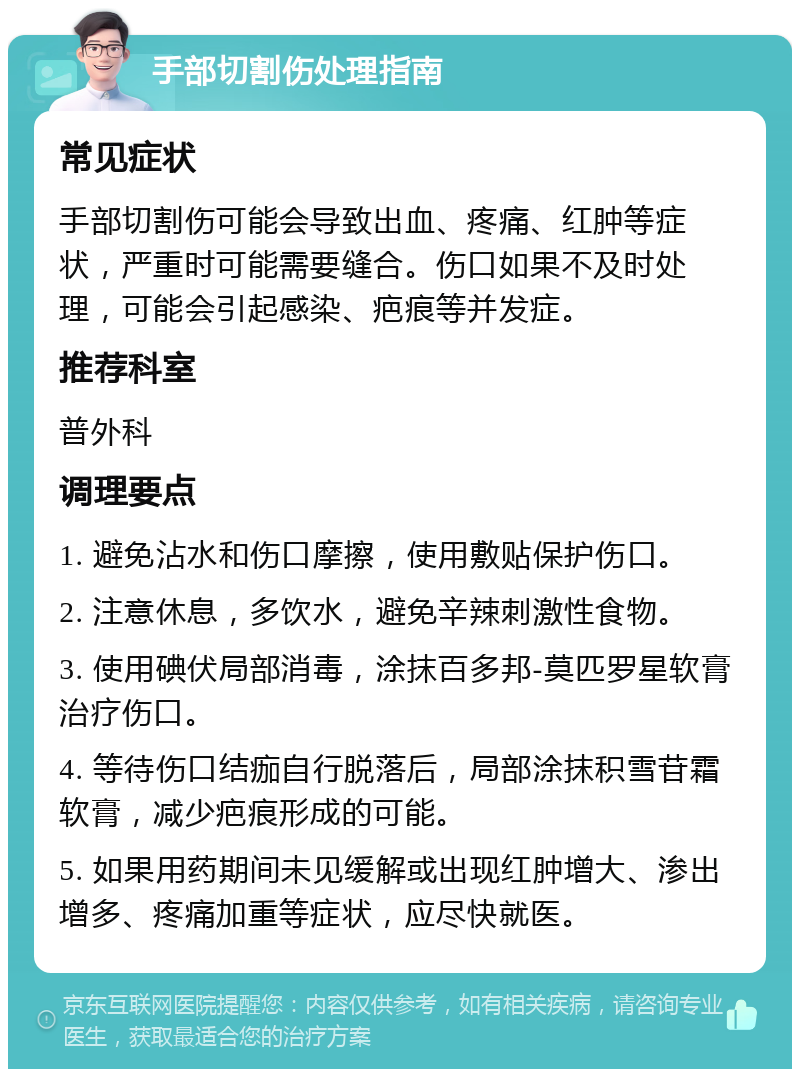 手部切割伤处理指南 常见症状 手部切割伤可能会导致出血、疼痛、红肿等症状，严重时可能需要缝合。伤口如果不及时处理，可能会引起感染、疤痕等并发症。 推荐科室 普外科 调理要点 1. 避免沾水和伤口摩擦，使用敷贴保护伤口。 2. 注意休息，多饮水，避免辛辣刺激性食物。 3. 使用碘伏局部消毒，涂抹百多邦-莫匹罗星软膏治疗伤口。 4. 等待伤口结痂自行脱落后，局部涂抹积雪苷霜软膏，减少疤痕形成的可能。 5. 如果用药期间未见缓解或出现红肿增大、渗出增多、疼痛加重等症状，应尽快就医。