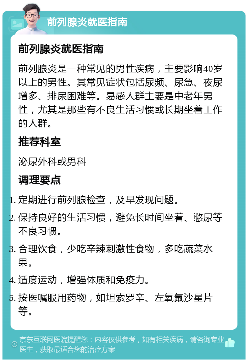 前列腺炎就医指南 前列腺炎就医指南 前列腺炎是一种常见的男性疾病，主要影响40岁以上的男性。其常见症状包括尿频、尿急、夜尿增多、排尿困难等。易感人群主要是中老年男性，尤其是那些有不良生活习惯或长期坐着工作的人群。 推荐科室 泌尿外科或男科 调理要点 定期进行前列腺检查，及早发现问题。 保持良好的生活习惯，避免长时间坐着、憋尿等不良习惯。 合理饮食，少吃辛辣刺激性食物，多吃蔬菜水果。 适度运动，增强体质和免疫力。 按医嘱服用药物，如坦索罗辛、左氧氟沙星片等。