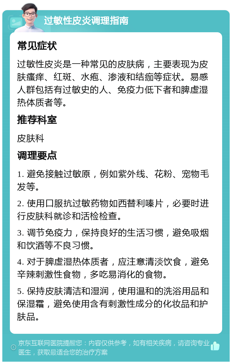 过敏性皮炎调理指南 常见症状 过敏性皮炎是一种常见的皮肤病，主要表现为皮肤瘙痒、红斑、水疱、渗液和结痂等症状。易感人群包括有过敏史的人、免疫力低下者和脾虚湿热体质者等。 推荐科室 皮肤科 调理要点 1. 避免接触过敏原，例如紫外线、花粉、宠物毛发等。 2. 使用口服抗过敏药物如西替利嗪片，必要时进行皮肤科就诊和活检检查。 3. 调节免疫力，保持良好的生活习惯，避免吸烟和饮酒等不良习惯。 4. 对于脾虚湿热体质者，应注意清淡饮食，避免辛辣刺激性食物，多吃易消化的食物。 5. 保持皮肤清洁和湿润，使用温和的洗浴用品和保湿霜，避免使用含有刺激性成分的化妆品和护肤品。