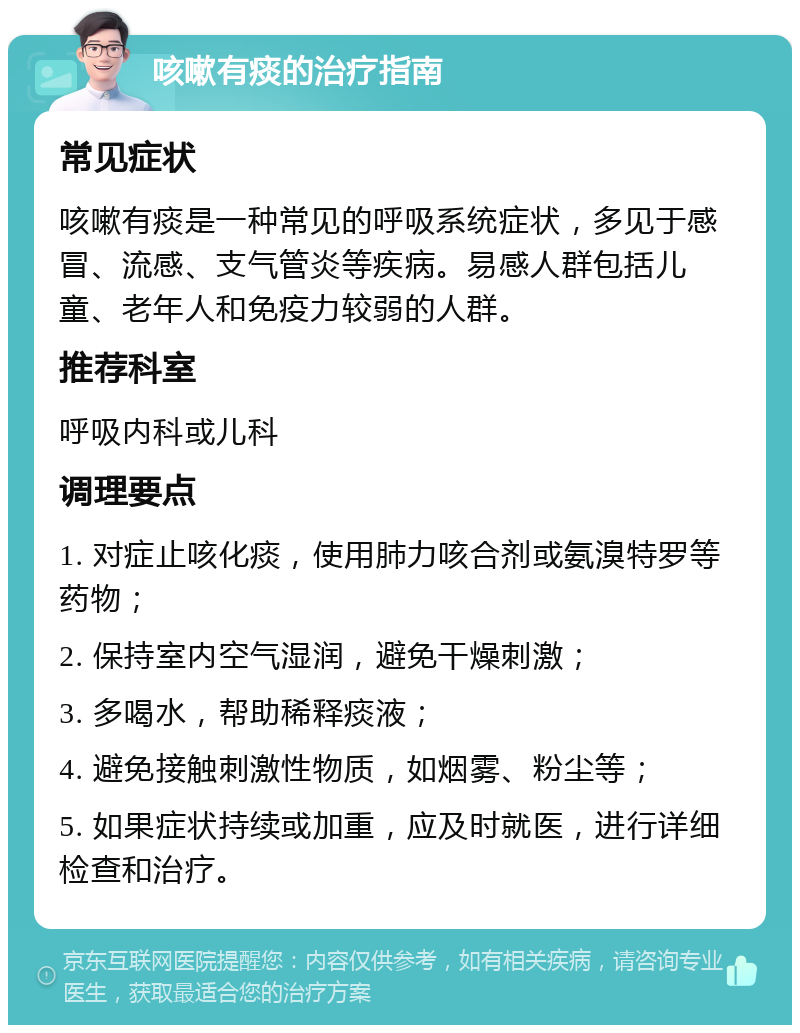 咳嗽有痰的治疗指南 常见症状 咳嗽有痰是一种常见的呼吸系统症状，多见于感冒、流感、支气管炎等疾病。易感人群包括儿童、老年人和免疫力较弱的人群。 推荐科室 呼吸内科或儿科 调理要点 1. 对症止咳化痰，使用肺力咳合剂或氨溴特罗等药物； 2. 保持室内空气湿润，避免干燥刺激； 3. 多喝水，帮助稀释痰液； 4. 避免接触刺激性物质，如烟雾、粉尘等； 5. 如果症状持续或加重，应及时就医，进行详细检查和治疗。