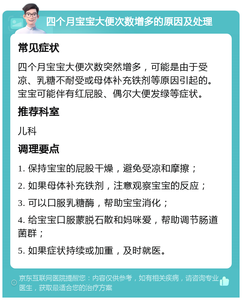 四个月宝宝大便次数增多的原因及处理 常见症状 四个月宝宝大便次数突然增多，可能是由于受凉、乳糖不耐受或母体补充铁剂等原因引起的。宝宝可能伴有红屁股、偶尔大便发绿等症状。 推荐科室 儿科 调理要点 1. 保持宝宝的屁股干燥，避免受凉和摩擦； 2. 如果母体补充铁剂，注意观察宝宝的反应； 3. 可以口服乳糖酶，帮助宝宝消化； 4. 给宝宝口服蒙脱石散和妈咪爱，帮助调节肠道菌群； 5. 如果症状持续或加重，及时就医。