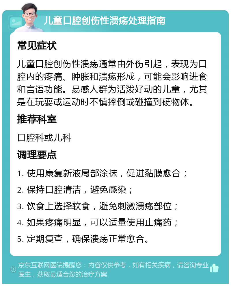 儿童口腔创伤性溃疡处理指南 常见症状 儿童口腔创伤性溃疡通常由外伤引起，表现为口腔内的疼痛、肿胀和溃疡形成，可能会影响进食和言语功能。易感人群为活泼好动的儿童，尤其是在玩耍或运动时不慎摔倒或碰撞到硬物体。 推荐科室 口腔科或儿科 调理要点 1. 使用康复新液局部涂抹，促进黏膜愈合； 2. 保持口腔清洁，避免感染； 3. 饮食上选择软食，避免刺激溃疡部位； 4. 如果疼痛明显，可以适量使用止痛药； 5. 定期复查，确保溃疡正常愈合。