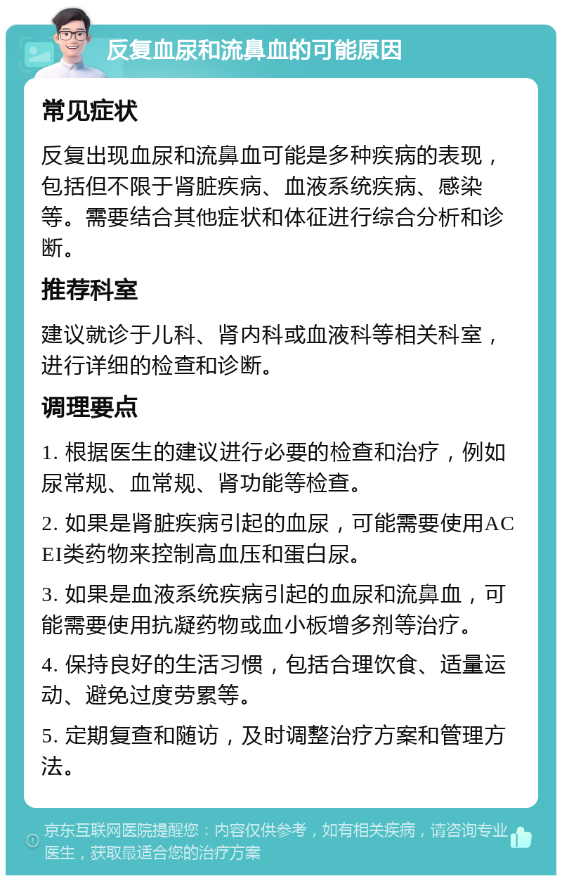 反复血尿和流鼻血的可能原因 常见症状 反复出现血尿和流鼻血可能是多种疾病的表现，包括但不限于肾脏疾病、血液系统疾病、感染等。需要结合其他症状和体征进行综合分析和诊断。 推荐科室 建议就诊于儿科、肾内科或血液科等相关科室，进行详细的检查和诊断。 调理要点 1. 根据医生的建议进行必要的检查和治疗，例如尿常规、血常规、肾功能等检查。 2. 如果是肾脏疾病引起的血尿，可能需要使用ACEI类药物来控制高血压和蛋白尿。 3. 如果是血液系统疾病引起的血尿和流鼻血，可能需要使用抗凝药物或血小板增多剂等治疗。 4. 保持良好的生活习惯，包括合理饮食、适量运动、避免过度劳累等。 5. 定期复查和随访，及时调整治疗方案和管理方法。