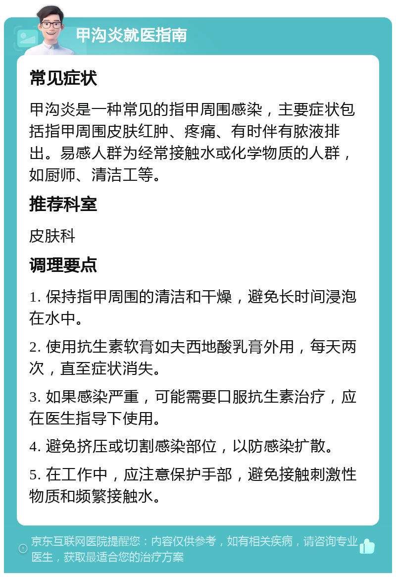 甲沟炎就医指南 常见症状 甲沟炎是一种常见的指甲周围感染，主要症状包括指甲周围皮肤红肿、疼痛、有时伴有脓液排出。易感人群为经常接触水或化学物质的人群，如厨师、清洁工等。 推荐科室 皮肤科 调理要点 1. 保持指甲周围的清洁和干燥，避免长时间浸泡在水中。 2. 使用抗生素软膏如夫西地酸乳膏外用，每天两次，直至症状消失。 3. 如果感染严重，可能需要口服抗生素治疗，应在医生指导下使用。 4. 避免挤压或切割感染部位，以防感染扩散。 5. 在工作中，应注意保护手部，避免接触刺激性物质和频繁接触水。