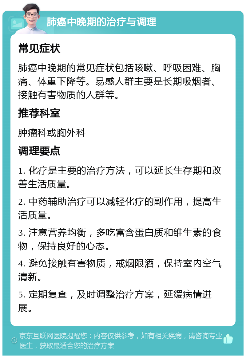 肺癌中晚期的治疗与调理 常见症状 肺癌中晚期的常见症状包括咳嗽、呼吸困难、胸痛、体重下降等。易感人群主要是长期吸烟者、接触有害物质的人群等。 推荐科室 肿瘤科或胸外科 调理要点 1. 化疗是主要的治疗方法，可以延长生存期和改善生活质量。 2. 中药辅助治疗可以减轻化疗的副作用，提高生活质量。 3. 注意营养均衡，多吃富含蛋白质和维生素的食物，保持良好的心态。 4. 避免接触有害物质，戒烟限酒，保持室内空气清新。 5. 定期复查，及时调整治疗方案，延缓病情进展。