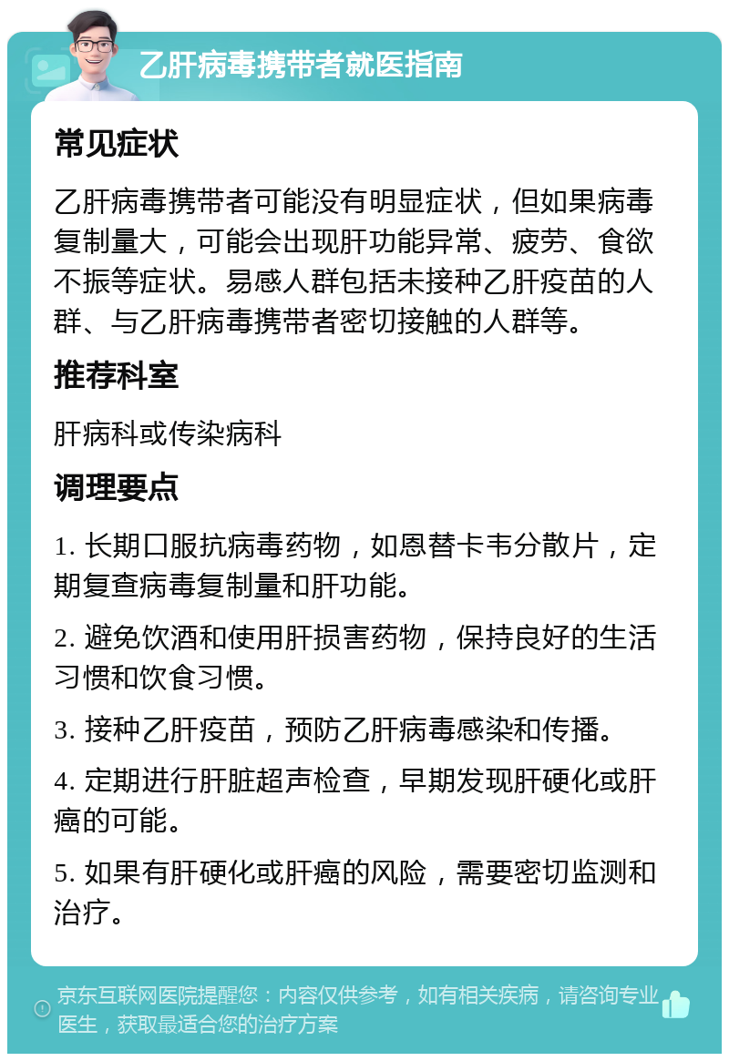 乙肝病毒携带者就医指南 常见症状 乙肝病毒携带者可能没有明显症状，但如果病毒复制量大，可能会出现肝功能异常、疲劳、食欲不振等症状。易感人群包括未接种乙肝疫苗的人群、与乙肝病毒携带者密切接触的人群等。 推荐科室 肝病科或传染病科 调理要点 1. 长期口服抗病毒药物，如恩替卡韦分散片，定期复查病毒复制量和肝功能。 2. 避免饮酒和使用肝损害药物，保持良好的生活习惯和饮食习惯。 3. 接种乙肝疫苗，预防乙肝病毒感染和传播。 4. 定期进行肝脏超声检查，早期发现肝硬化或肝癌的可能。 5. 如果有肝硬化或肝癌的风险，需要密切监测和治疗。