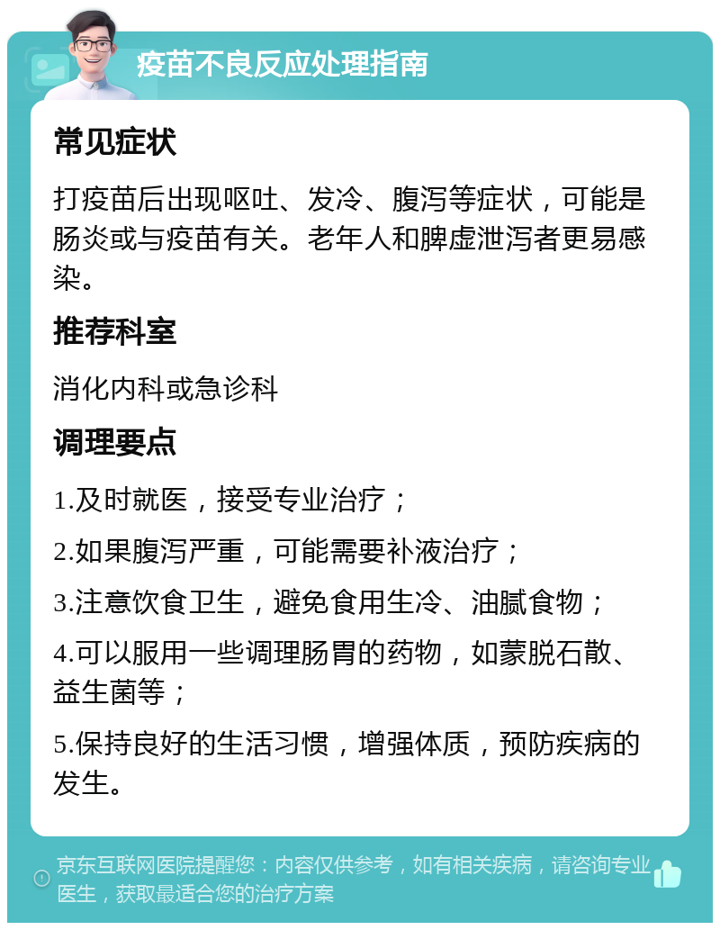 疫苗不良反应处理指南 常见症状 打疫苗后出现呕吐、发冷、腹泻等症状，可能是肠炎或与疫苗有关。老年人和脾虚泄泻者更易感染。 推荐科室 消化内科或急诊科 调理要点 1.及时就医，接受专业治疗； 2.如果腹泻严重，可能需要补液治疗； 3.注意饮食卫生，避免食用生冷、油腻食物； 4.可以服用一些调理肠胃的药物，如蒙脱石散、益生菌等； 5.保持良好的生活习惯，增强体质，预防疾病的发生。