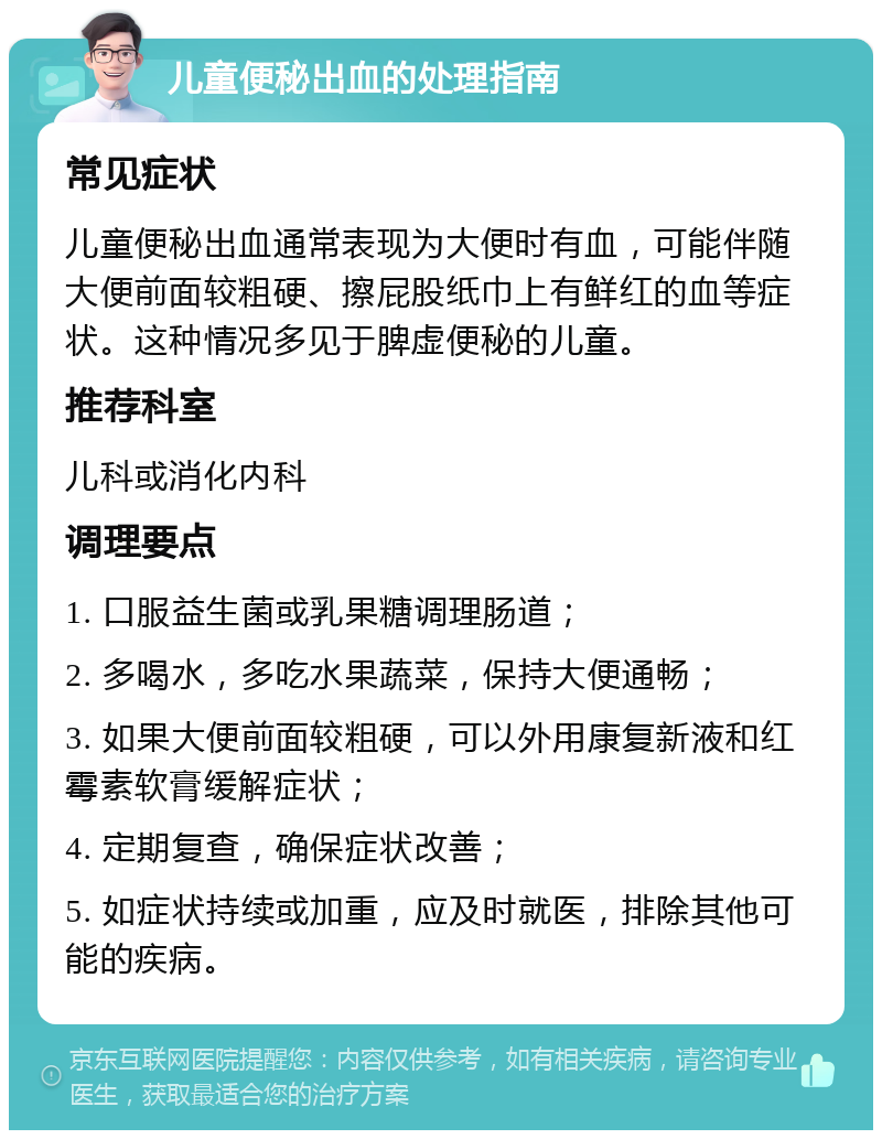 儿童便秘出血的处理指南 常见症状 儿童便秘出血通常表现为大便时有血，可能伴随大便前面较粗硬、擦屁股纸巾上有鲜红的血等症状。这种情况多见于脾虚便秘的儿童。 推荐科室 儿科或消化内科 调理要点 1. 口服益生菌或乳果糖调理肠道； 2. 多喝水，多吃水果蔬菜，保持大便通畅； 3. 如果大便前面较粗硬，可以外用康复新液和红霉素软膏缓解症状； 4. 定期复查，确保症状改善； 5. 如症状持续或加重，应及时就医，排除其他可能的疾病。