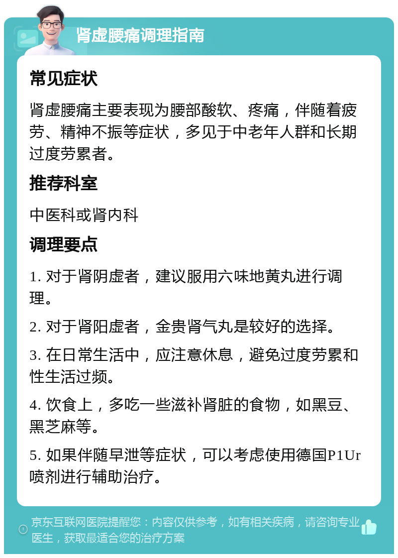 肾虚腰痛调理指南 常见症状 肾虚腰痛主要表现为腰部酸软、疼痛，伴随着疲劳、精神不振等症状，多见于中老年人群和长期过度劳累者。 推荐科室 中医科或肾内科 调理要点 1. 对于肾阴虚者，建议服用六味地黄丸进行调理。 2. 对于肾阳虚者，金贵肾气丸是较好的选择。 3. 在日常生活中，应注意休息，避免过度劳累和性生活过频。 4. 饮食上，多吃一些滋补肾脏的食物，如黑豆、黑芝麻等。 5. 如果伴随早泄等症状，可以考虑使用德国P1Ur喷剂进行辅助治疗。