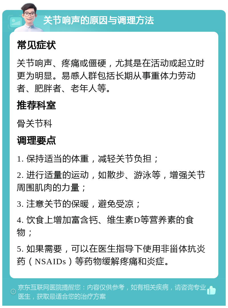 关节响声的原因与调理方法 常见症状 关节响声、疼痛或僵硬，尤其是在活动或起立时更为明显。易感人群包括长期从事重体力劳动者、肥胖者、老年人等。 推荐科室 骨关节科 调理要点 1. 保持适当的体重，减轻关节负担； 2. 进行适量的运动，如散步、游泳等，增强关节周围肌肉的力量； 3. 注意关节的保暖，避免受凉； 4. 饮食上增加富含钙、维生素D等营养素的食物； 5. 如果需要，可以在医生指导下使用非甾体抗炎药（NSAIDs）等药物缓解疼痛和炎症。