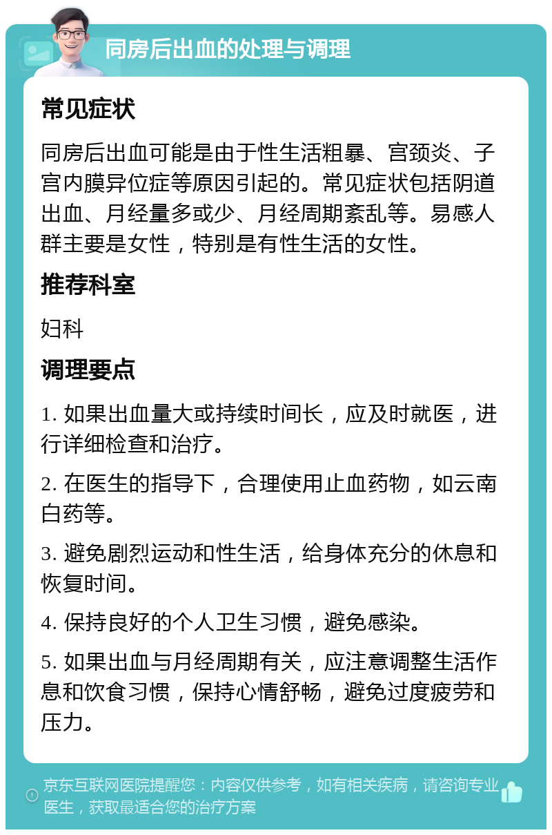 同房后出血的处理与调理 常见症状 同房后出血可能是由于性生活粗暴、宫颈炎、子宫内膜异位症等原因引起的。常见症状包括阴道出血、月经量多或少、月经周期紊乱等。易感人群主要是女性，特别是有性生活的女性。 推荐科室 妇科 调理要点 1. 如果出血量大或持续时间长，应及时就医，进行详细检查和治疗。 2. 在医生的指导下，合理使用止血药物，如云南白药等。 3. 避免剧烈运动和性生活，给身体充分的休息和恢复时间。 4. 保持良好的个人卫生习惯，避免感染。 5. 如果出血与月经周期有关，应注意调整生活作息和饮食习惯，保持心情舒畅，避免过度疲劳和压力。