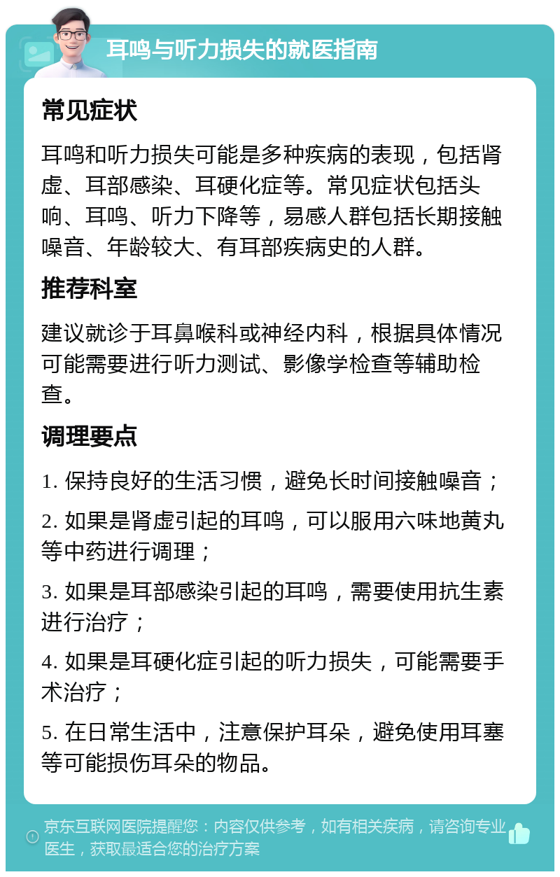 耳鸣与听力损失的就医指南 常见症状 耳鸣和听力损失可能是多种疾病的表现，包括肾虚、耳部感染、耳硬化症等。常见症状包括头响、耳鸣、听力下降等，易感人群包括长期接触噪音、年龄较大、有耳部疾病史的人群。 推荐科室 建议就诊于耳鼻喉科或神经内科，根据具体情况可能需要进行听力测试、影像学检查等辅助检查。 调理要点 1. 保持良好的生活习惯，避免长时间接触噪音； 2. 如果是肾虚引起的耳鸣，可以服用六味地黄丸等中药进行调理； 3. 如果是耳部感染引起的耳鸣，需要使用抗生素进行治疗； 4. 如果是耳硬化症引起的听力损失，可能需要手术治疗； 5. 在日常生活中，注意保护耳朵，避免使用耳塞等可能损伤耳朵的物品。