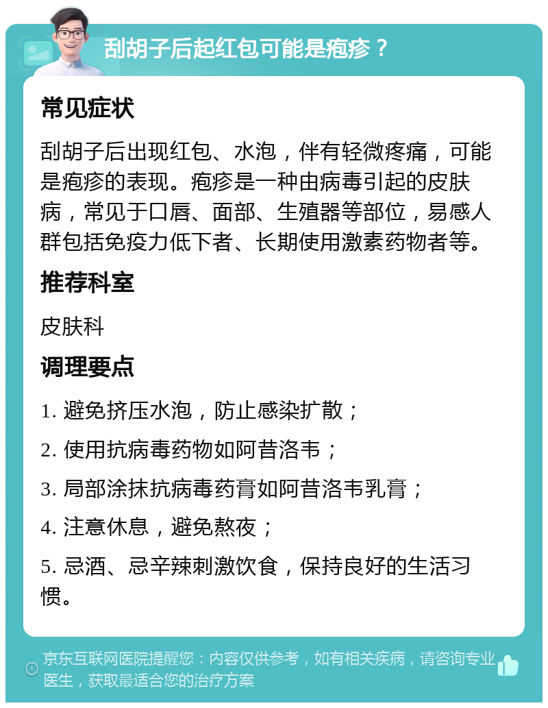 刮胡子后起红包可能是疱疹？ 常见症状 刮胡子后出现红包、水泡，伴有轻微疼痛，可能是疱疹的表现。疱疹是一种由病毒引起的皮肤病，常见于口唇、面部、生殖器等部位，易感人群包括免疫力低下者、长期使用激素药物者等。 推荐科室 皮肤科 调理要点 1. 避免挤压水泡，防止感染扩散； 2. 使用抗病毒药物如阿昔洛韦； 3. 局部涂抹抗病毒药膏如阿昔洛韦乳膏； 4. 注意休息，避免熬夜； 5. 忌酒、忌辛辣刺激饮食，保持良好的生活习惯。