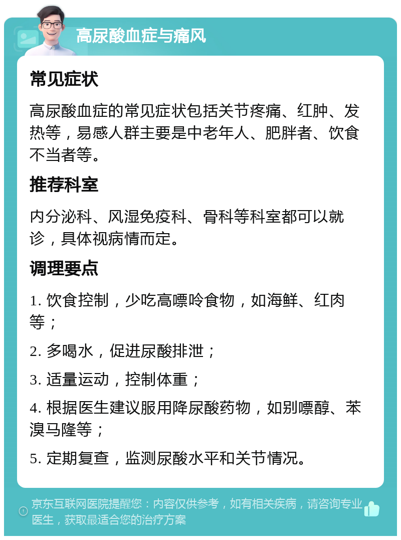 高尿酸血症与痛风 常见症状 高尿酸血症的常见症状包括关节疼痛、红肿、发热等，易感人群主要是中老年人、肥胖者、饮食不当者等。 推荐科室 内分泌科、风湿免疫科、骨科等科室都可以就诊，具体视病情而定。 调理要点 1. 饮食控制，少吃高嘌呤食物，如海鲜、红肉等； 2. 多喝水，促进尿酸排泄； 3. 适量运动，控制体重； 4. 根据医生建议服用降尿酸药物，如别嘌醇、苯溴马隆等； 5. 定期复查，监测尿酸水平和关节情况。