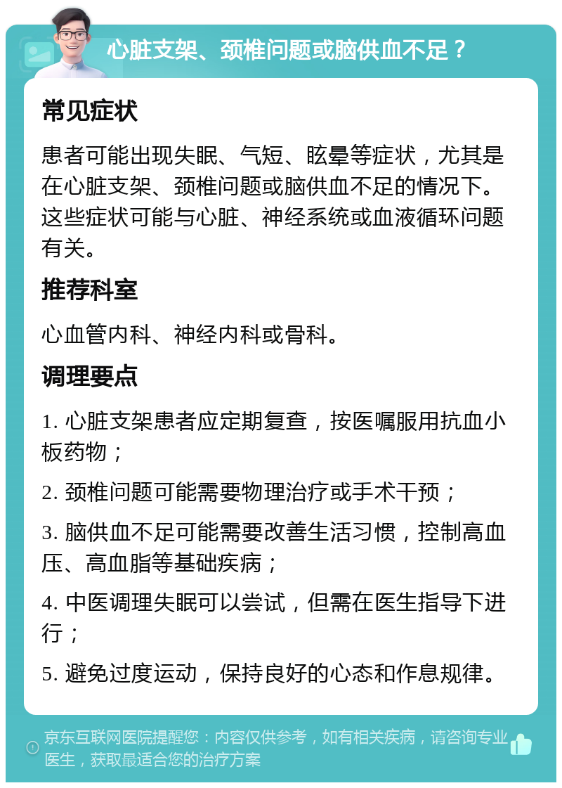 心脏支架、颈椎问题或脑供血不足？ 常见症状 患者可能出现失眠、气短、眩晕等症状，尤其是在心脏支架、颈椎问题或脑供血不足的情况下。这些症状可能与心脏、神经系统或血液循环问题有关。 推荐科室 心血管内科、神经内科或骨科。 调理要点 1. 心脏支架患者应定期复查，按医嘱服用抗血小板药物； 2. 颈椎问题可能需要物理治疗或手术干预； 3. 脑供血不足可能需要改善生活习惯，控制高血压、高血脂等基础疾病； 4. 中医调理失眠可以尝试，但需在医生指导下进行； 5. 避免过度运动，保持良好的心态和作息规律。