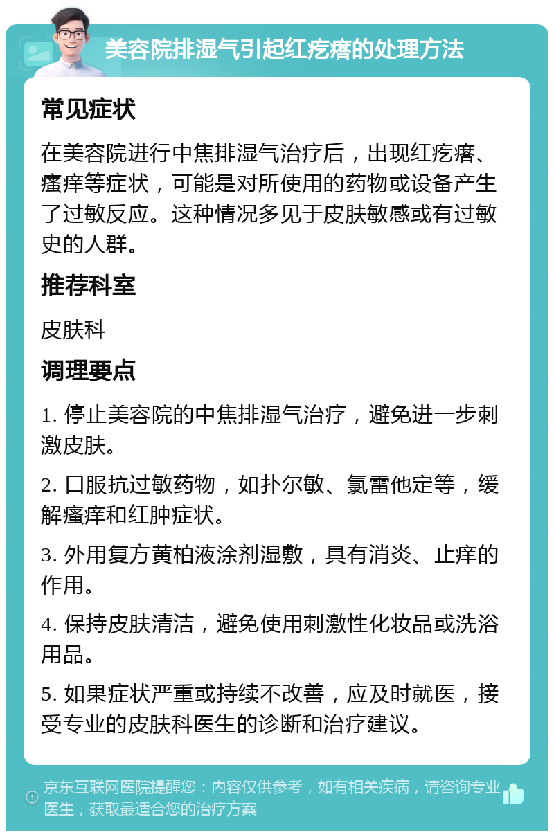 美容院排湿气引起红疙瘩的处理方法 常见症状 在美容院进行中焦排湿气治疗后，出现红疙瘩、瘙痒等症状，可能是对所使用的药物或设备产生了过敏反应。这种情况多见于皮肤敏感或有过敏史的人群。 推荐科室 皮肤科 调理要点 1. 停止美容院的中焦排湿气治疗，避免进一步刺激皮肤。 2. 口服抗过敏药物，如扑尔敏、氯雷他定等，缓解瘙痒和红肿症状。 3. 外用复方黄柏液涂剂湿敷，具有消炎、止痒的作用。 4. 保持皮肤清洁，避免使用刺激性化妆品或洗浴用品。 5. 如果症状严重或持续不改善，应及时就医，接受专业的皮肤科医生的诊断和治疗建议。