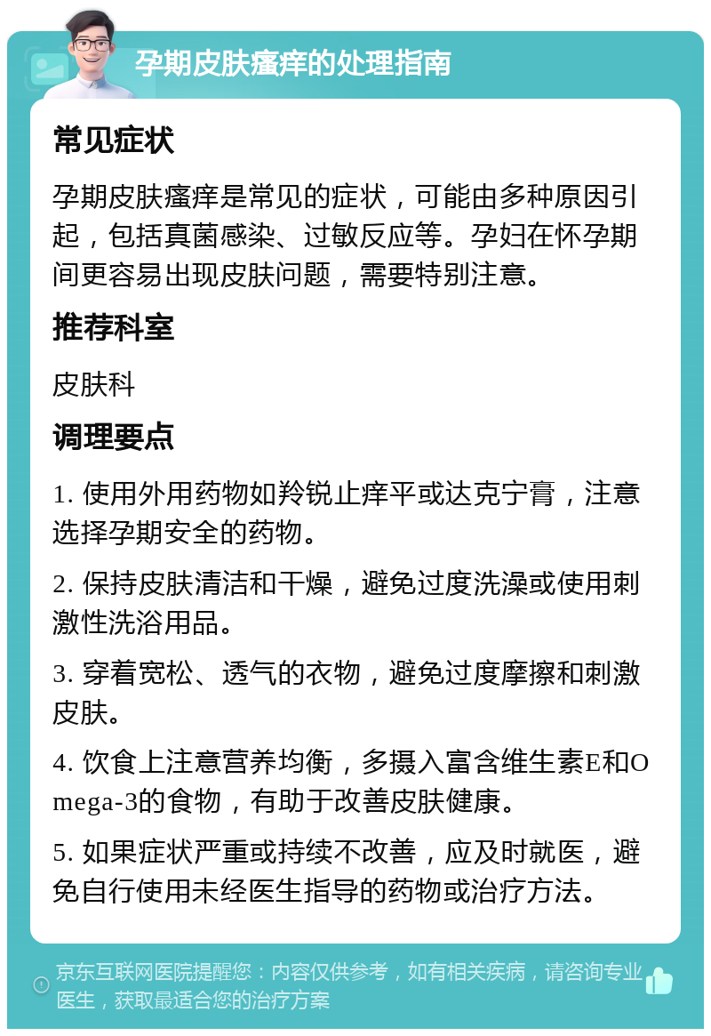 孕期皮肤瘙痒的处理指南 常见症状 孕期皮肤瘙痒是常见的症状，可能由多种原因引起，包括真菌感染、过敏反应等。孕妇在怀孕期间更容易出现皮肤问题，需要特别注意。 推荐科室 皮肤科 调理要点 1. 使用外用药物如羚锐止痒平或达克宁膏，注意选择孕期安全的药物。 2. 保持皮肤清洁和干燥，避免过度洗澡或使用刺激性洗浴用品。 3. 穿着宽松、透气的衣物，避免过度摩擦和刺激皮肤。 4. 饮食上注意营养均衡，多摄入富含维生素E和Omega-3的食物，有助于改善皮肤健康。 5. 如果症状严重或持续不改善，应及时就医，避免自行使用未经医生指导的药物或治疗方法。