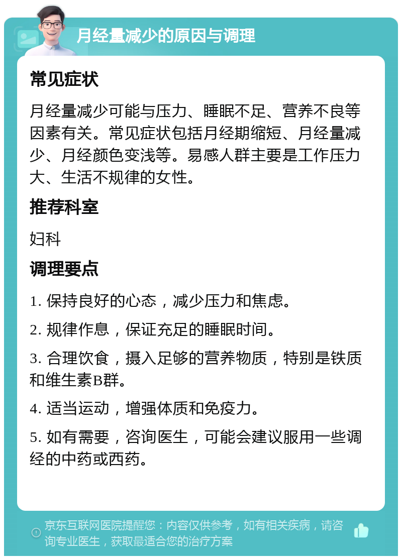 月经量减少的原因与调理 常见症状 月经量减少可能与压力、睡眠不足、营养不良等因素有关。常见症状包括月经期缩短、月经量减少、月经颜色变浅等。易感人群主要是工作压力大、生活不规律的女性。 推荐科室 妇科 调理要点 1. 保持良好的心态，减少压力和焦虑。 2. 规律作息，保证充足的睡眠时间。 3. 合理饮食，摄入足够的营养物质，特别是铁质和维生素B群。 4. 适当运动，增强体质和免疫力。 5. 如有需要，咨询医生，可能会建议服用一些调经的中药或西药。