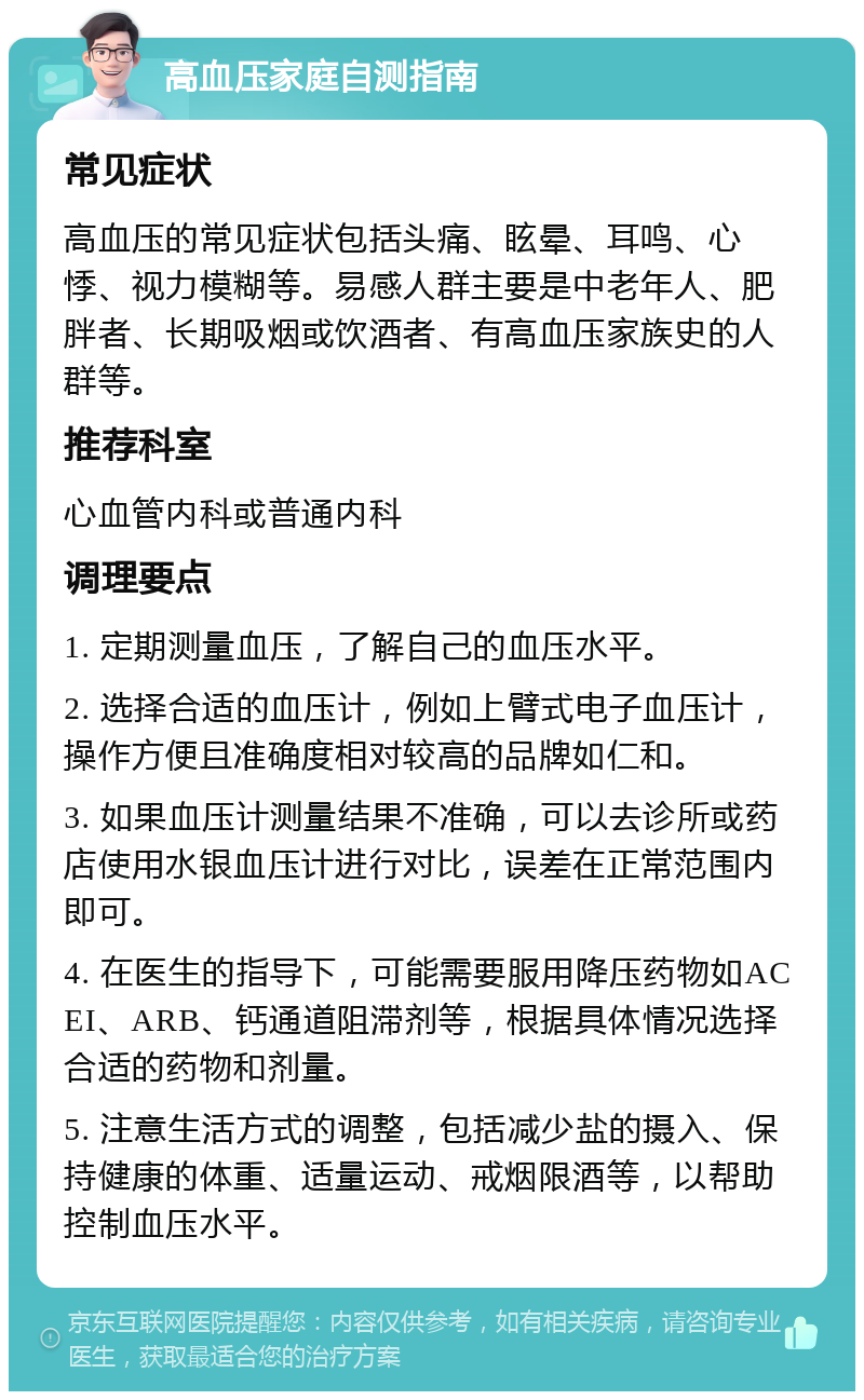 高血压家庭自测指南 常见症状 高血压的常见症状包括头痛、眩晕、耳鸣、心悸、视力模糊等。易感人群主要是中老年人、肥胖者、长期吸烟或饮酒者、有高血压家族史的人群等。 推荐科室 心血管内科或普通内科 调理要点 1. 定期测量血压，了解自己的血压水平。 2. 选择合适的血压计，例如上臂式电子血压计，操作方便且准确度相对较高的品牌如仁和。 3. 如果血压计测量结果不准确，可以去诊所或药店使用水银血压计进行对比，误差在正常范围内即可。 4. 在医生的指导下，可能需要服用降压药物如ACEI、ARB、钙通道阻滞剂等，根据具体情况选择合适的药物和剂量。 5. 注意生活方式的调整，包括减少盐的摄入、保持健康的体重、适量运动、戒烟限酒等，以帮助控制血压水平。