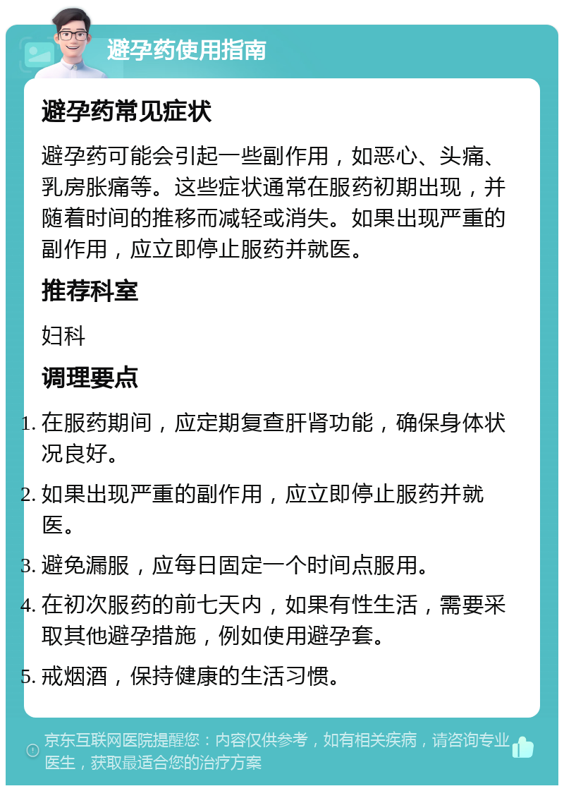 避孕药使用指南 避孕药常见症状 避孕药可能会引起一些副作用，如恶心、头痛、乳房胀痛等。这些症状通常在服药初期出现，并随着时间的推移而减轻或消失。如果出现严重的副作用，应立即停止服药并就医。 推荐科室 妇科 调理要点 在服药期间，应定期复查肝肾功能，确保身体状况良好。 如果出现严重的副作用，应立即停止服药并就医。 避免漏服，应每日固定一个时间点服用。 在初次服药的前七天内，如果有性生活，需要采取其他避孕措施，例如使用避孕套。 戒烟酒，保持健康的生活习惯。