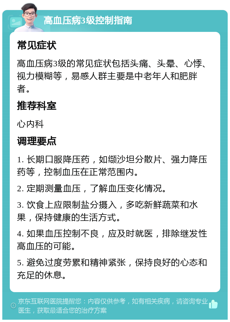 高血压病3级控制指南 常见症状 高血压病3级的常见症状包括头痛、头晕、心悸、视力模糊等，易感人群主要是中老年人和肥胖者。 推荐科室 心内科 调理要点 1. 长期口服降压药，如缬沙坦分散片、强力降压药等，控制血压在正常范围内。 2. 定期测量血压，了解血压变化情况。 3. 饮食上应限制盐分摄入，多吃新鲜蔬菜和水果，保持健康的生活方式。 4. 如果血压控制不良，应及时就医，排除继发性高血压的可能。 5. 避免过度劳累和精神紧张，保持良好的心态和充足的休息。