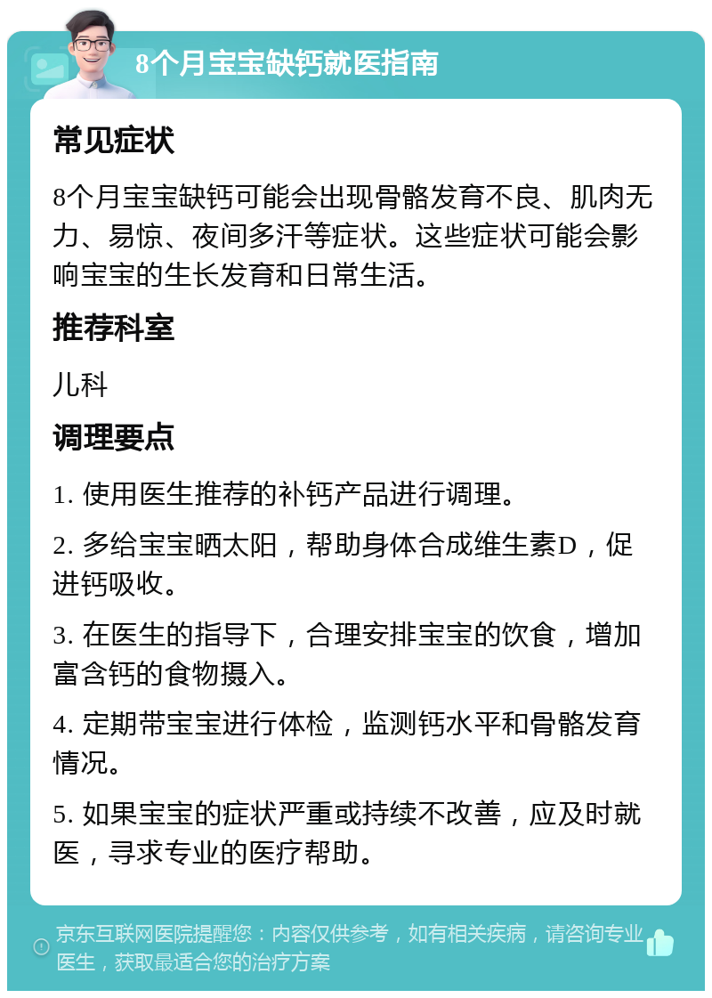 8个月宝宝缺钙就医指南 常见症状 8个月宝宝缺钙可能会出现骨骼发育不良、肌肉无力、易惊、夜间多汗等症状。这些症状可能会影响宝宝的生长发育和日常生活。 推荐科室 儿科 调理要点 1. 使用医生推荐的补钙产品进行调理。 2. 多给宝宝晒太阳，帮助身体合成维生素D，促进钙吸收。 3. 在医生的指导下，合理安排宝宝的饮食，增加富含钙的食物摄入。 4. 定期带宝宝进行体检，监测钙水平和骨骼发育情况。 5. 如果宝宝的症状严重或持续不改善，应及时就医，寻求专业的医疗帮助。