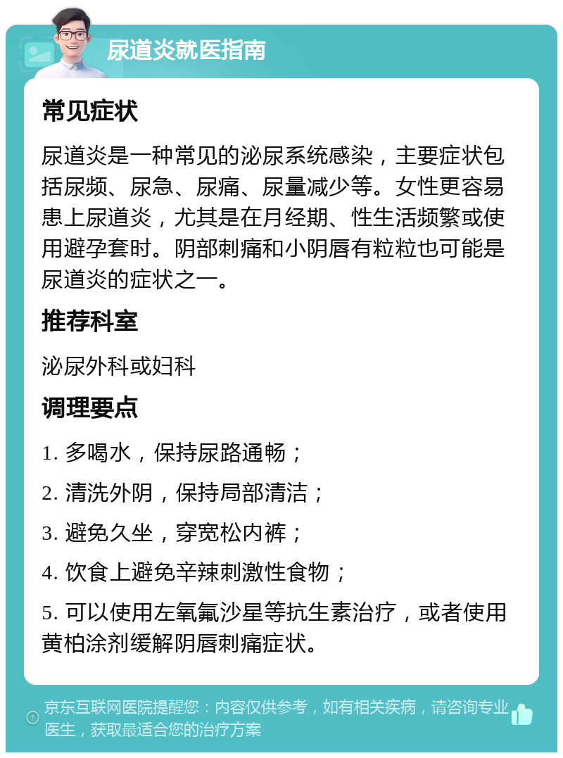 尿道炎就医指南 常见症状 尿道炎是一种常见的泌尿系统感染，主要症状包括尿频、尿急、尿痛、尿量减少等。女性更容易患上尿道炎，尤其是在月经期、性生活频繁或使用避孕套时。阴部刺痛和小阴唇有粒粒也可能是尿道炎的症状之一。 推荐科室 泌尿外科或妇科 调理要点 1. 多喝水，保持尿路通畅； 2. 清洗外阴，保持局部清洁； 3. 避免久坐，穿宽松内裤； 4. 饮食上避免辛辣刺激性食物； 5. 可以使用左氧氟沙星等抗生素治疗，或者使用黄柏涂剂缓解阴唇刺痛症状。