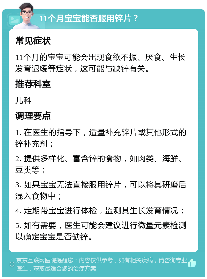 11个月宝宝能否服用锌片？ 常见症状 11个月的宝宝可能会出现食欲不振、厌食、生长发育迟缓等症状，这可能与缺锌有关。 推荐科室 儿科 调理要点 1. 在医生的指导下，适量补充锌片或其他形式的锌补充剂； 2. 提供多样化、富含锌的食物，如肉类、海鲜、豆类等； 3. 如果宝宝无法直接服用锌片，可以将其研磨后混入食物中； 4. 定期带宝宝进行体检，监测其生长发育情况； 5. 如有需要，医生可能会建议进行微量元素检测以确定宝宝是否缺锌。