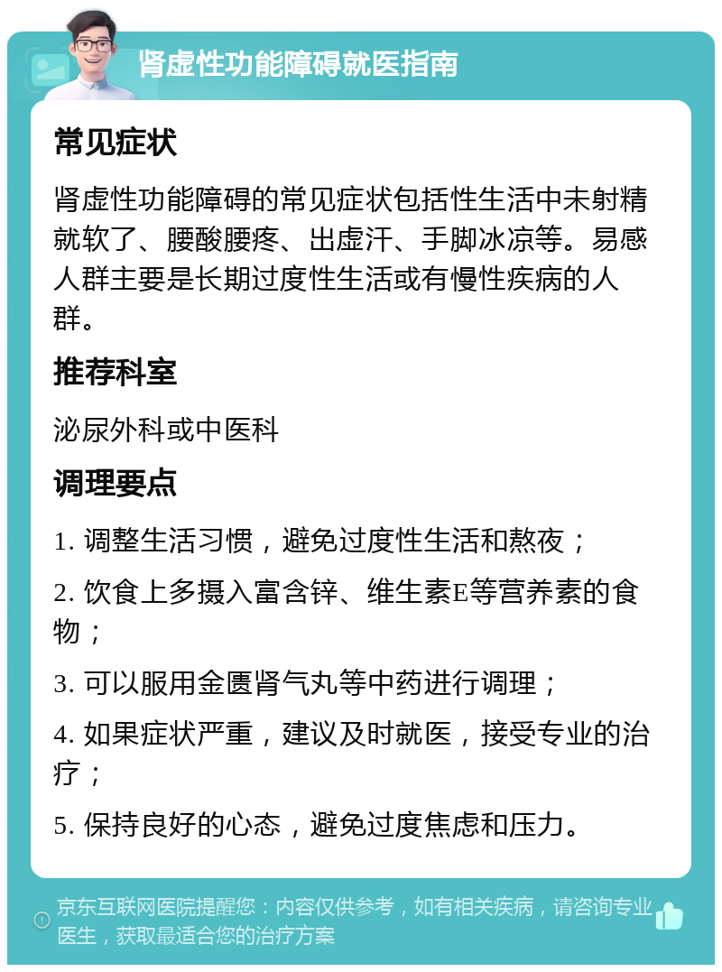 肾虚性功能障碍就医指南 常见症状 肾虚性功能障碍的常见症状包括性生活中未射精就软了、腰酸腰疼、出虚汗、手脚冰凉等。易感人群主要是长期过度性生活或有慢性疾病的人群。 推荐科室 泌尿外科或中医科 调理要点 1. 调整生活习惯，避免过度性生活和熬夜； 2. 饮食上多摄入富含锌、维生素E等营养素的食物； 3. 可以服用金匮肾气丸等中药进行调理； 4. 如果症状严重，建议及时就医，接受专业的治疗； 5. 保持良好的心态，避免过度焦虑和压力。