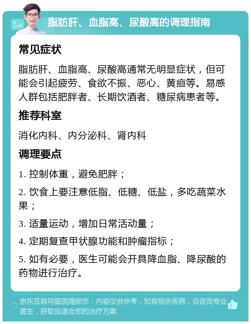 脂肪肝、血脂高、尿酸高的调理指南 常见症状 脂肪肝、血脂高、尿酸高通常无明显症状，但可能会引起疲劳、食欲不振、恶心、黄疸等。易感人群包括肥胖者、长期饮酒者、糖尿病患者等。 推荐科室 消化内科、内分泌科、肾内科 调理要点 1. 控制体重，避免肥胖； 2. 饮食上要注意低脂、低糖、低盐，多吃蔬菜水果； 3. 适量运动，增加日常活动量； 4. 定期复查甲状腺功能和肿瘤指标； 5. 如有必要，医生可能会开具降血脂、降尿酸的药物进行治疗。