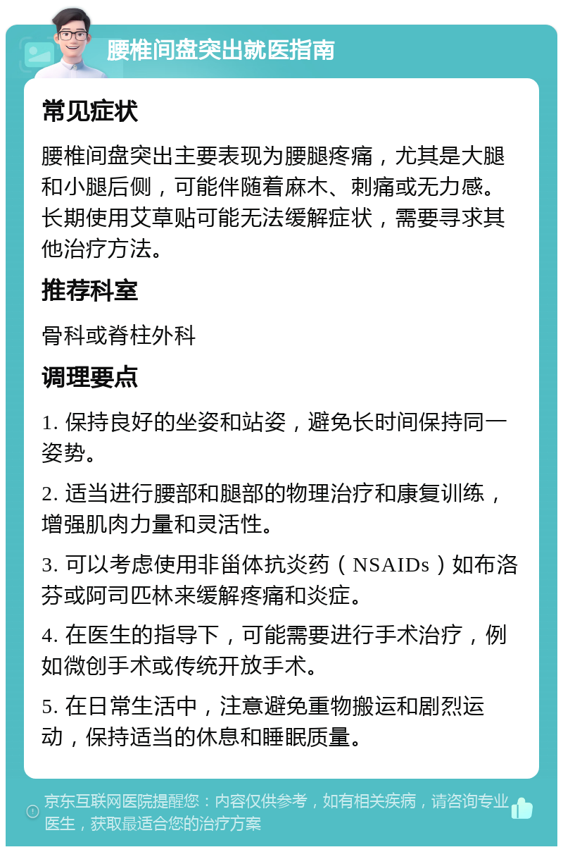 腰椎间盘突出就医指南 常见症状 腰椎间盘突出主要表现为腰腿疼痛，尤其是大腿和小腿后侧，可能伴随着麻木、刺痛或无力感。长期使用艾草贴可能无法缓解症状，需要寻求其他治疗方法。 推荐科室 骨科或脊柱外科 调理要点 1. 保持良好的坐姿和站姿，避免长时间保持同一姿势。 2. 适当进行腰部和腿部的物理治疗和康复训练，增强肌肉力量和灵活性。 3. 可以考虑使用非甾体抗炎药（NSAIDs）如布洛芬或阿司匹林来缓解疼痛和炎症。 4. 在医生的指导下，可能需要进行手术治疗，例如微创手术或传统开放手术。 5. 在日常生活中，注意避免重物搬运和剧烈运动，保持适当的休息和睡眠质量。