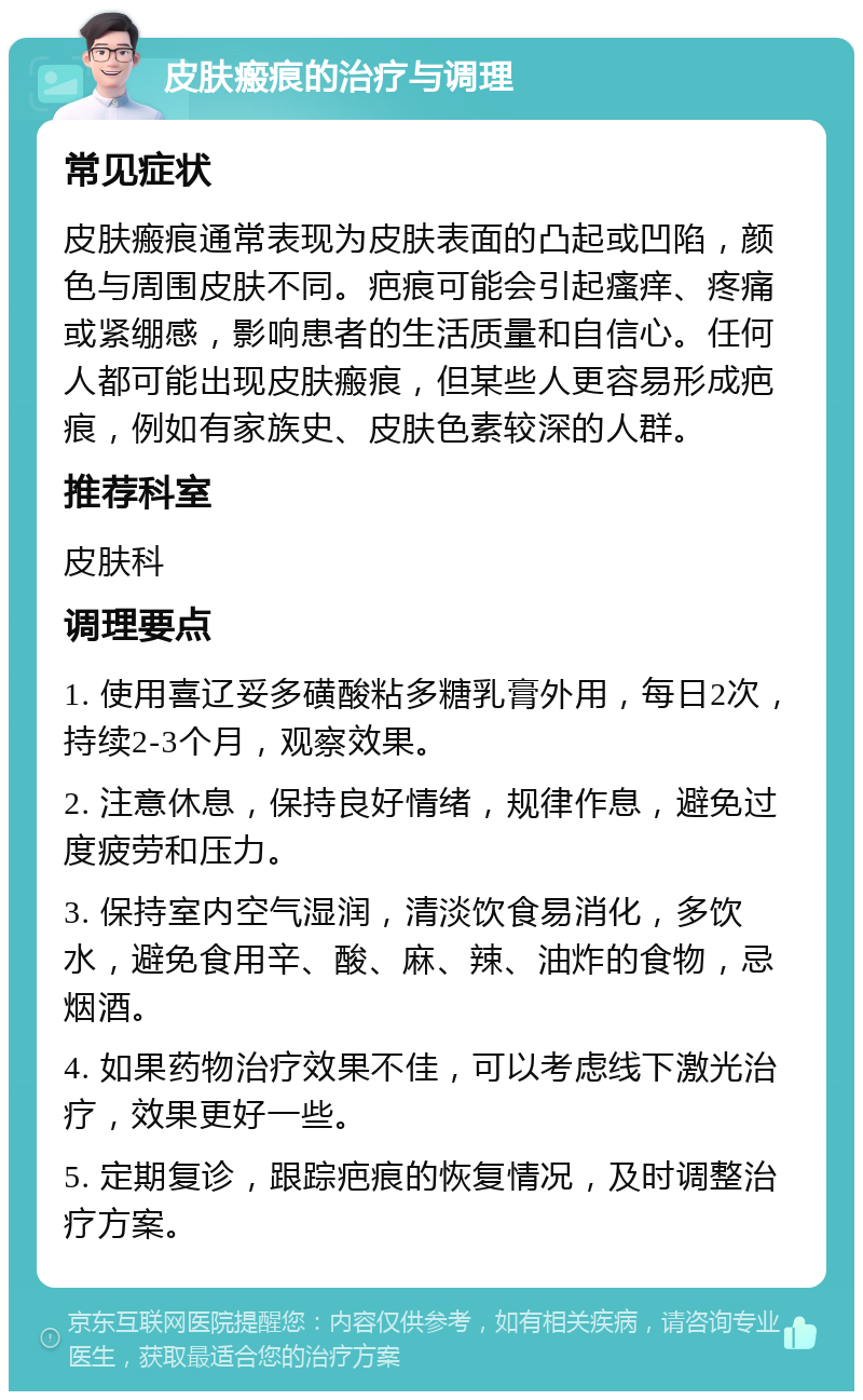 皮肤瘢痕的治疗与调理 常见症状 皮肤瘢痕通常表现为皮肤表面的凸起或凹陷，颜色与周围皮肤不同。疤痕可能会引起瘙痒、疼痛或紧绷感，影响患者的生活质量和自信心。任何人都可能出现皮肤瘢痕，但某些人更容易形成疤痕，例如有家族史、皮肤色素较深的人群。 推荐科室 皮肤科 调理要点 1. 使用喜辽妥多磺酸粘多糖乳膏外用，每日2次，持续2-3个月，观察效果。 2. 注意休息，保持良好情绪，规律作息，避免过度疲劳和压力。 3. 保持室内空气湿润，清淡饮食易消化，多饮水，避免食用辛、酸、麻、辣、油炸的食物，忌烟酒。 4. 如果药物治疗效果不佳，可以考虑线下激光治疗，效果更好一些。 5. 定期复诊，跟踪疤痕的恢复情况，及时调整治疗方案。