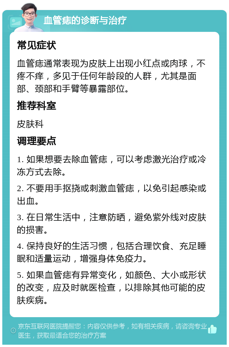 血管痣的诊断与治疗 常见症状 血管痣通常表现为皮肤上出现小红点或肉球，不疼不痒，多见于任何年龄段的人群，尤其是面部、颈部和手臂等暴露部位。 推荐科室 皮肤科 调理要点 1. 如果想要去除血管痣，可以考虑激光治疗或冷冻方式去除。 2. 不要用手抠挠或刺激血管痣，以免引起感染或出血。 3. 在日常生活中，注意防晒，避免紫外线对皮肤的损害。 4. 保持良好的生活习惯，包括合理饮食、充足睡眠和适量运动，增强身体免疫力。 5. 如果血管痣有异常变化，如颜色、大小或形状的改变，应及时就医检查，以排除其他可能的皮肤疾病。