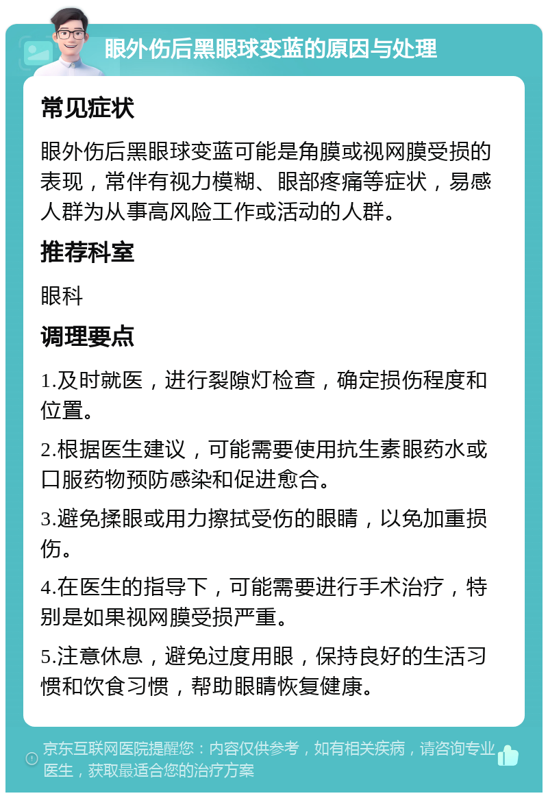 眼外伤后黑眼球变蓝的原因与处理 常见症状 眼外伤后黑眼球变蓝可能是角膜或视网膜受损的表现，常伴有视力模糊、眼部疼痛等症状，易感人群为从事高风险工作或活动的人群。 推荐科室 眼科 调理要点 1.及时就医，进行裂隙灯检查，确定损伤程度和位置。 2.根据医生建议，可能需要使用抗生素眼药水或口服药物预防感染和促进愈合。 3.避免揉眼或用力擦拭受伤的眼睛，以免加重损伤。 4.在医生的指导下，可能需要进行手术治疗，特别是如果视网膜受损严重。 5.注意休息，避免过度用眼，保持良好的生活习惯和饮食习惯，帮助眼睛恢复健康。