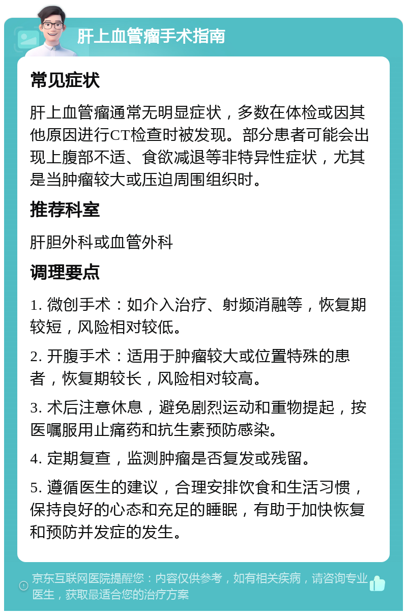 肝上血管瘤手术指南 常见症状 肝上血管瘤通常无明显症状，多数在体检或因其他原因进行CT检查时被发现。部分患者可能会出现上腹部不适、食欲减退等非特异性症状，尤其是当肿瘤较大或压迫周围组织时。 推荐科室 肝胆外科或血管外科 调理要点 1. 微创手术：如介入治疗、射频消融等，恢复期较短，风险相对较低。 2. 开腹手术：适用于肿瘤较大或位置特殊的患者，恢复期较长，风险相对较高。 3. 术后注意休息，避免剧烈运动和重物提起，按医嘱服用止痛药和抗生素预防感染。 4. 定期复查，监测肿瘤是否复发或残留。 5. 遵循医生的建议，合理安排饮食和生活习惯，保持良好的心态和充足的睡眠，有助于加快恢复和预防并发症的发生。