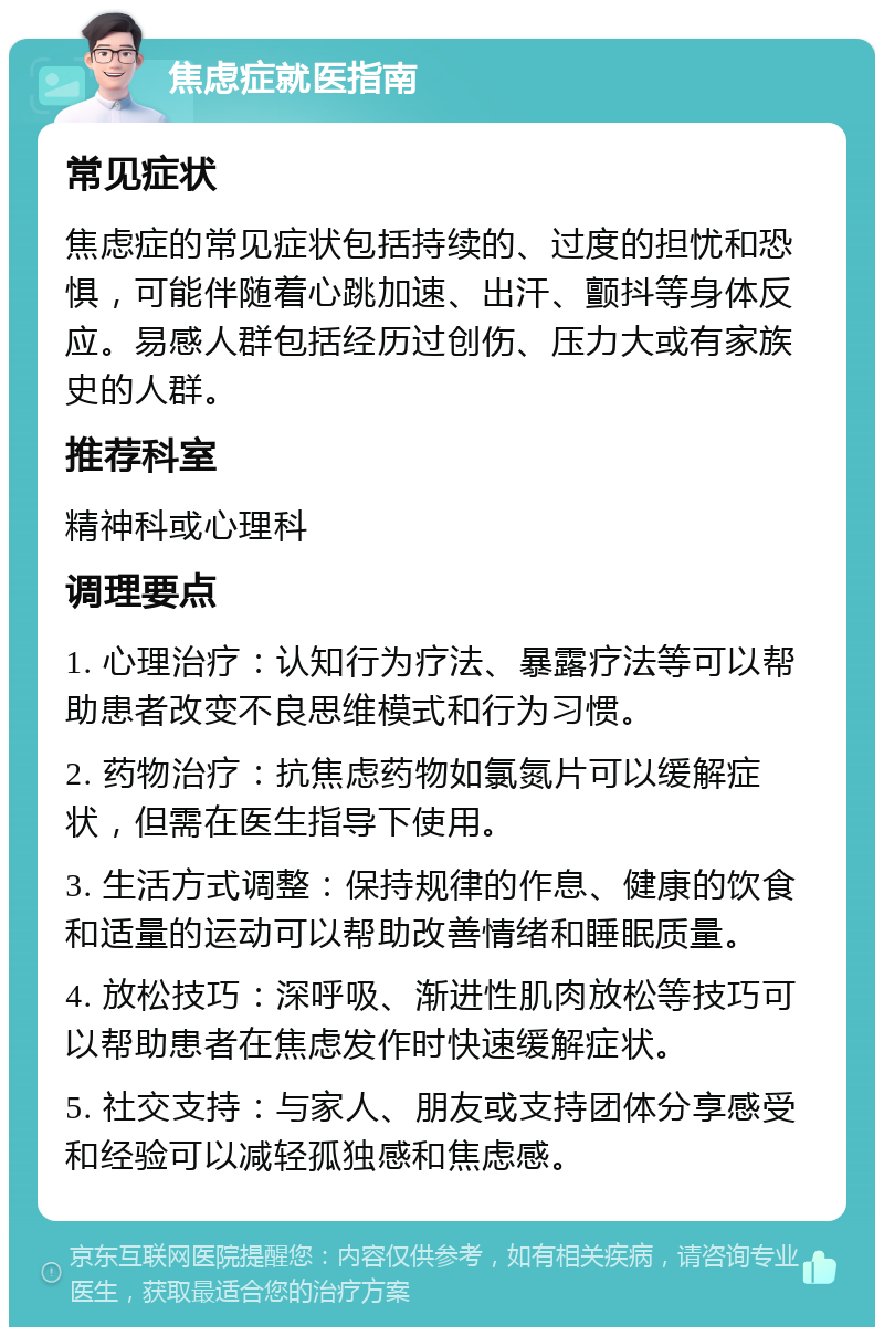 焦虑症就医指南 常见症状 焦虑症的常见症状包括持续的、过度的担忧和恐惧，可能伴随着心跳加速、出汗、颤抖等身体反应。易感人群包括经历过创伤、压力大或有家族史的人群。 推荐科室 精神科或心理科 调理要点 1. 心理治疗：认知行为疗法、暴露疗法等可以帮助患者改变不良思维模式和行为习惯。 2. 药物治疗：抗焦虑药物如氯氮片可以缓解症状，但需在医生指导下使用。 3. 生活方式调整：保持规律的作息、健康的饮食和适量的运动可以帮助改善情绪和睡眠质量。 4. 放松技巧：深呼吸、渐进性肌肉放松等技巧可以帮助患者在焦虑发作时快速缓解症状。 5. 社交支持：与家人、朋友或支持团体分享感受和经验可以减轻孤独感和焦虑感。